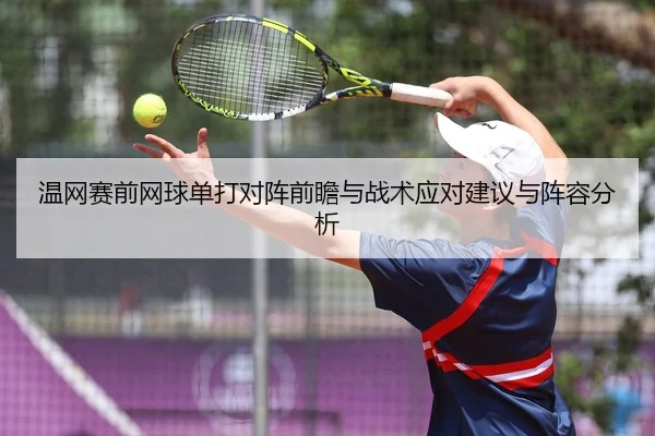 温网赛前网球单打对阵前瞻与战术应对建议与阵容分析
